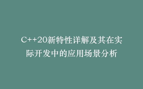 C++20新特性详解及其在实际开发中的应用场景分析