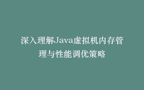 深入理解Java虚拟机内存管理与性能调优策略