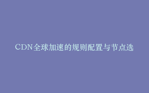 CDN全球加速的规则配置与节点选择