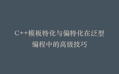 C++模板特化与偏特化在泛型编程中的高级技巧