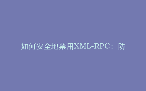 如何安全地禁用XML-RPC:防范暴力破解与DDoS攻击