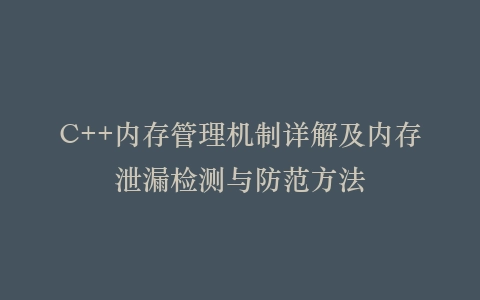 C++内存管理机制详解及内存泄漏检测与防范方法