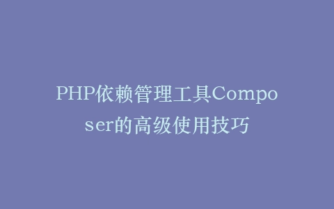 PHP依赖管理工具Composer的高级使用技巧