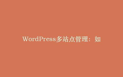 WordPress多站点管理:如何创建和管理多个网站