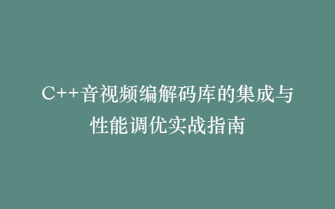 C++音视频编解码库的集成与性能调优实战指南