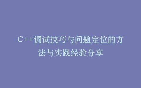 C++调试技巧与问题定位的方法与实践经验分享