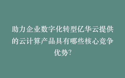 助力企业数字化转型亿华云提供的云计算产品具有哪些核心竞争优势?