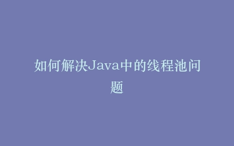 如何解决Java中的线程池问题
