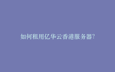 如何租用亿华云香港服务器?