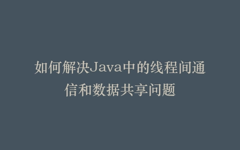 如何解决Java中的线程间通信和数据共享问题