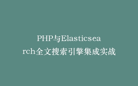 PHP与Elasticsearch全文搜索引擎集成实战