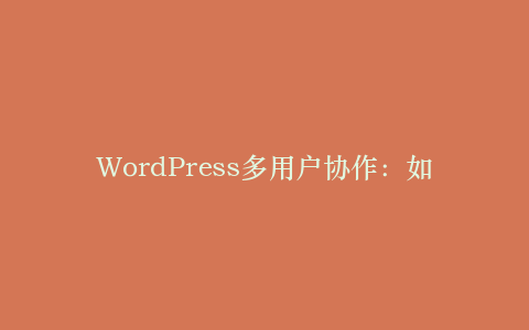 WordPress多用户协作:如何让团队高效管理网站