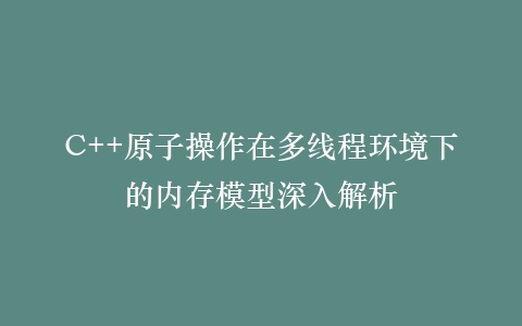 C++原子操作在多线程环境下的内存模型深入解析