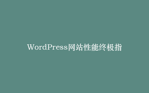 WordPress网站性能终极指南:从服务器配置到前端优化的完整链条