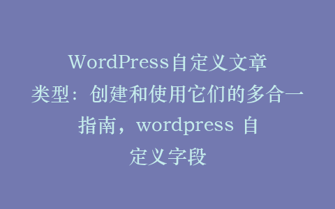 WordPress自定义文章类型:创建和使用它们的多合一指南,wordpress 自定义字段