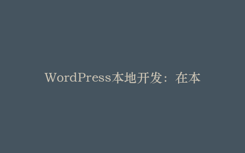 WordPress本地开发:在本地环境中测试和开发网站