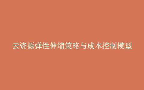 云资源弹性伸缩策略与成本控制模型