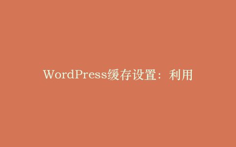WordPress缓存设置:利用缓存插件提升网站性能