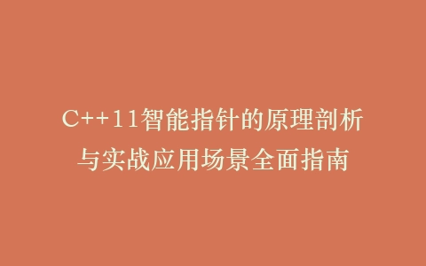 C++11智能指针的原理剖析与实战应用场景全面指南