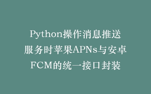 Python操作消息推送服务时苹果APNs与安卓FCM的统一接口封装插图