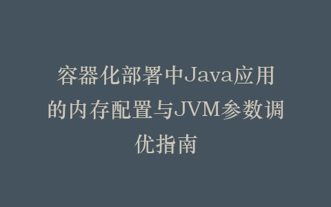 容器化部署中Java应用的内存配置与JVM参数调优指南插图