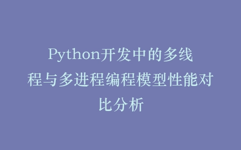 Python开发中的多线程与多进程编程模型性能对比分析插图