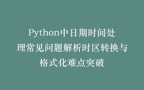 Python中日期时间处理常见问题解析时区转换与格式化难点突破插图