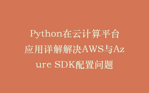 Python在云计算平台应用详解解决AWS与Azure SDK配置问题插图
