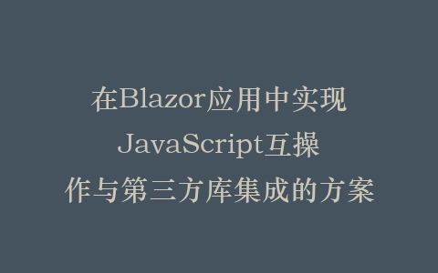 在Blazor应用中实现JavaScript互操作与第三方库集成的方案插图