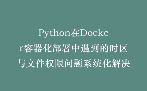 Python在Docker容器化部署中遇到的时区与文件权限问题系统化解决插图