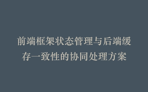 前端框架状态管理与后端缓存一致性的协同处理方案插图