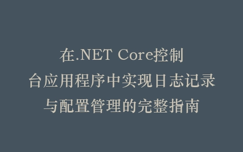 在.NET Core控制台应用程序中实现日志记录与配置管理的完整指南插图