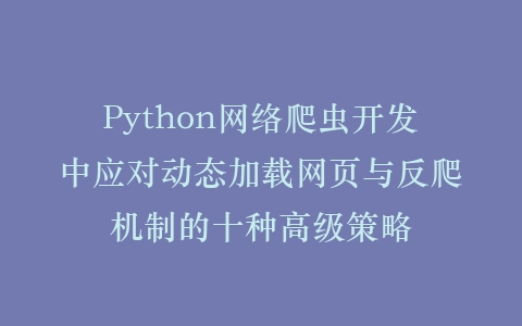 Python网络爬虫开发中应对动态加载网页与反爬机制的十种高级策略插图