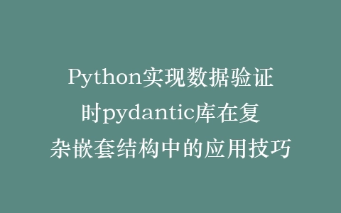 Python实现数据验证时pydantic库在复杂嵌套结构中的应用技巧插图