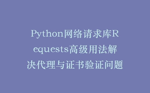 Python网络请求库Requests高级用法解决代理与证书验证问题插图