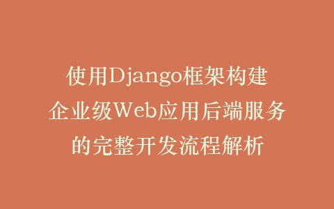 使用Django框架构建企业级Web应用后端服务的完整开发流程解析插图
