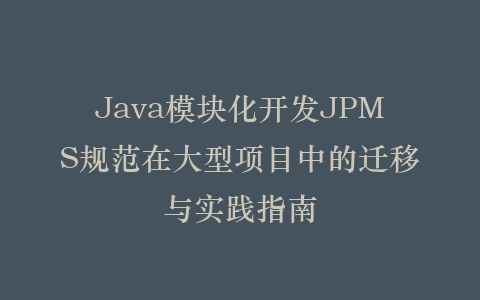 Java模块化开发JPMS规范在大型项目中的迁移与实践指南插图